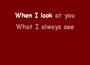 When I look at you

What I always see
