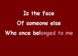Is the face

Of someone else

Who once belonged To me