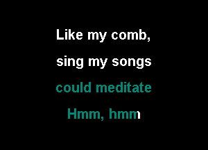 Like my comb,

sing my songs

could meditate

Hmm, hmm