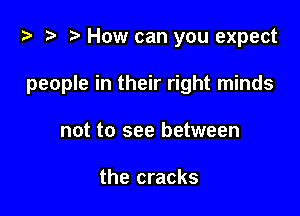i? t? r) How can you expect

people in their right minds

not to see between

the cracks
