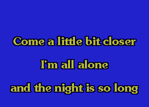 Come a little bit closer

I'm all alone

and the night is so long