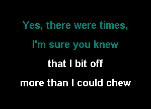 Yes, there were times,

I'm sure you knew

that I bit off

more than I could chew