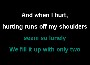 And when I hurt,
hurting runs off my shoulders

seem so lonely

We fill it up with only two