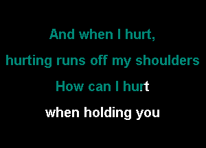 And when I hurt,
hurting runs off my shoulders

How can I hurt

when holding you