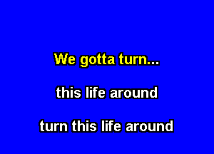 We gotta turn...

this life around

turn this life around
