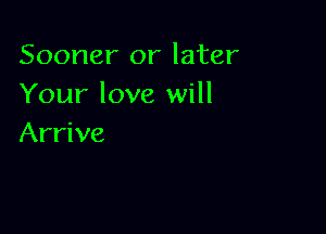 Sooner or later
Your love will

Arrive