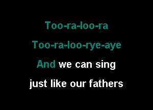 Too-ra-loo-ra

Too-ra-loo-rye-aye

And we can sing

just like our fathers