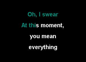 Oh, I swear
At this moment,

you mean

everything