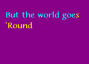 But the world goes
'Round