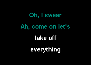 Oh, I swear
Ah, come on let's
take off

everything