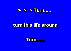 t' r) Turn ......

turn this life around

Turn ......