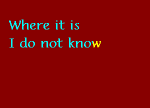 Where it is
I do not know