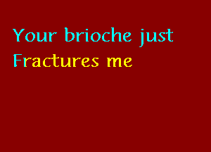 Your brioche just
Fractures me