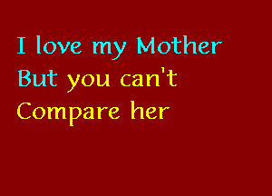 I love my Mother
But you can't

Compa re her