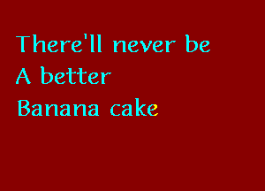 There'll never be
A better

Banana ca ke