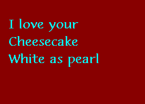 I love your
Cheeseca ke

White as pearl