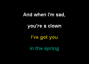 And when I'm sad,
you're a clown

I've got you

in the spring