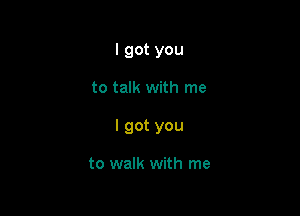 I got you

to talk with me

I got you

to walk with me