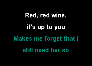 Red, red wine,

it's up to you

Makes me forget that I

still need her so