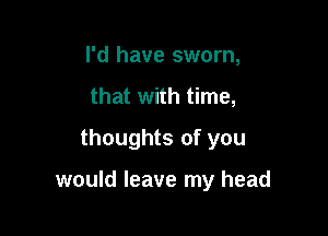 I'd have sworn,
that with time,
thoughts of you

would leave my head