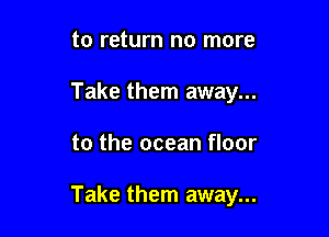 to return no more
Take them away...

to the ocean floor

Take them away...