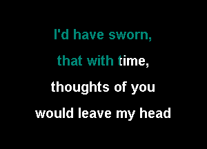 I'd have sworn,
that with time,
thoughts of you

would leave my head