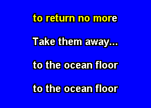 to return no more

Take them away...

to the ocean floor

to the ocean floor