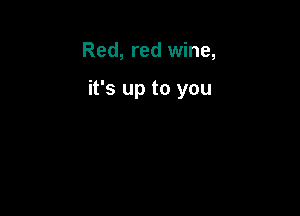 Red, red wine,

it's up to you
