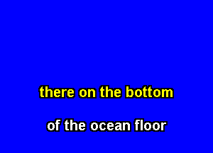 there on the bottom

of the ocean floor