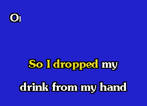 So Idropped my

drink from my hand