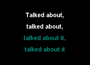Talked about,
talked about,

talked about it,
talked about it