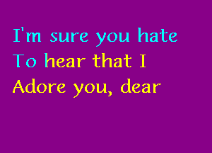 I'm sure you hate
To hear that I

Adore you, dear