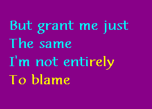 But grant me just
The same

I'm not entirely
T0 blame