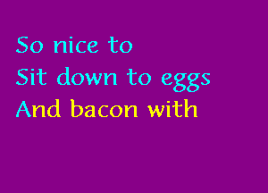 So nice to
Sit down to eggs

And bacon with