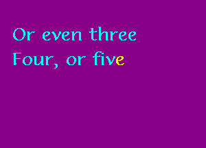 Or even three
Four, or five