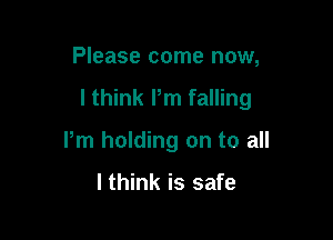 Please come now,

I think Pm falling

Pm holding on to all

I think is safe