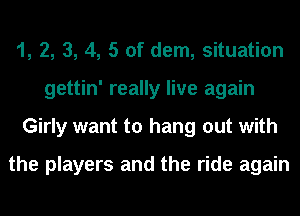 1, 2, 3, 4, 5 of dem, situation
gettin' really live again
Girly want to hang out with

the players and the ride again