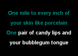 One mile to every inch of
your skin like porcelain
One pair of candy lips and

your bubblegum tongue