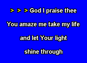 .3 r r' God I praise thee
You amaze me take my life

and let Your light

shine through
