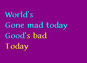 World's
Gone mad today

Good's bad
Today