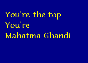 You're the top
You're

Mahatma Ghandi