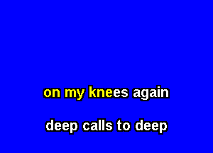 on my knees again

deep calls to deep