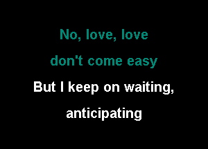 No, love, love

don't come easy

But I keep on waiting,

anticipating