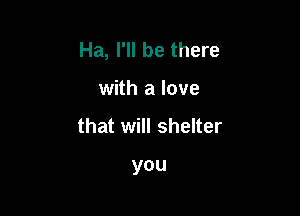 Ha, I'll be there

with a love

that will shelter

you