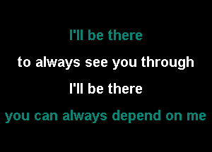 I'll be there
to always see you through
I'll be there

you can always depend on me