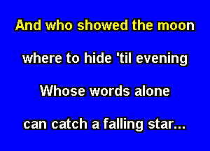 And who showed the moon
where to hide 'til evening
Whose words alone

can catch a falling star...
