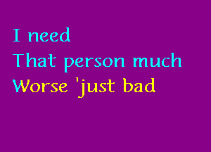 I need
That person much

Worse 'just bad