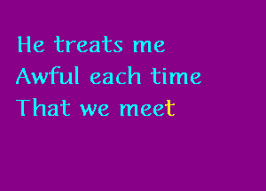 He treats me
Awful each time

That we meet