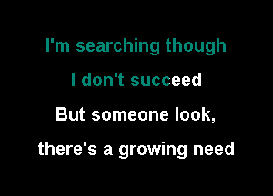 I'm searching though
I don't succeed

But someone look,

there's a growing need