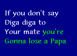 If you don't say
Diga diga to

Your mate you're
Gonna lose a Papa